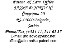 Patent & Law Office, JASNA D.NIKOLIĆ, Čingrijina 20 RS-11000 Belgade, Serbia, Phone/Fax:(+381 11) 241 62 37, E-mail: jnd.advo@yubc.net office@attornnika-patent.com